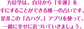 方位学は、自分から「幸運」を手にすることができる唯一の占いです。是非この「吉ハグ。」アプリを使って、一緒に幸せに近づいていきましょう。